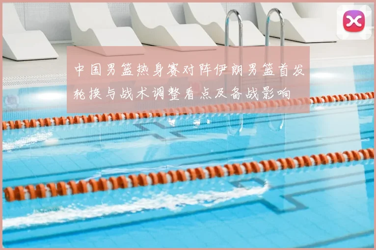 中国男篮热身赛对阵伊朗男篮首发轮换与战术调整看点及备战影响