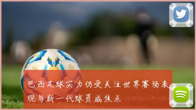 巴西足球实力仍受关注世界赛场表现与新一代球员成焦点