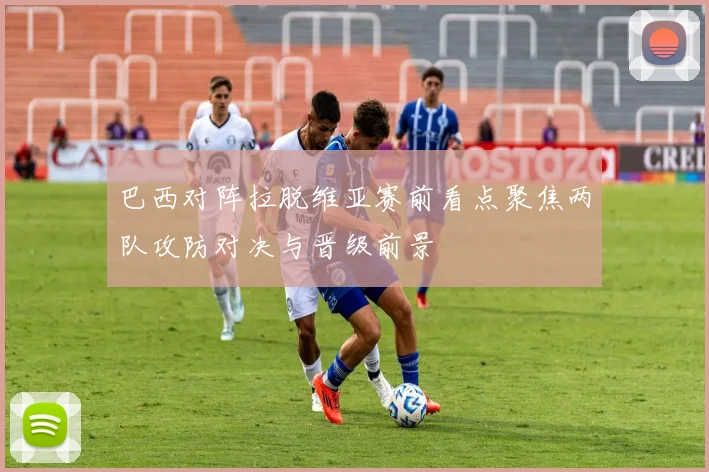 巴西对阵拉脱维亚赛前看点聚焦两队攻防对决与晋级前景
