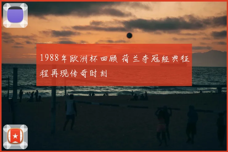1988年欧洲杯回顾 荷兰夺冠经典征程再现传奇时刻