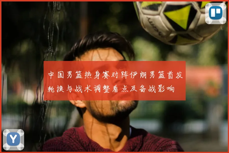 中国男篮热身赛对阵伊朗男篮首发轮换与战术调整看点及备战影响