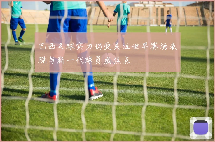 巴西足球实力仍受关注世界赛场表现与新一代球员成焦点