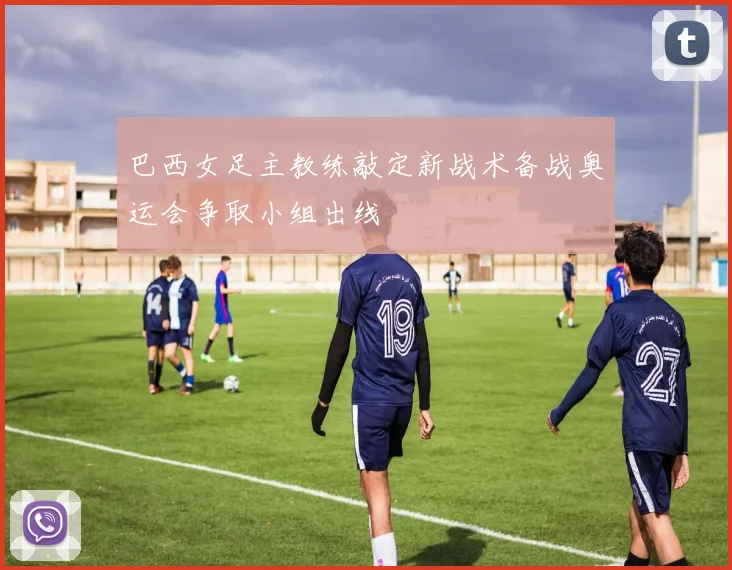 巴西女足主教练敲定新战术备战奥运会争取小组出线