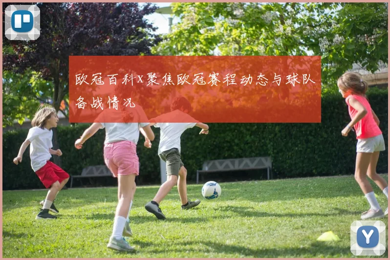 欧冠百科x聚焦欧冠赛程动态与球队备战情况