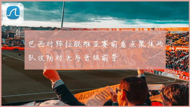 巴西对阵拉脱维亚赛前看点聚焦两队攻防对决与晋级前景