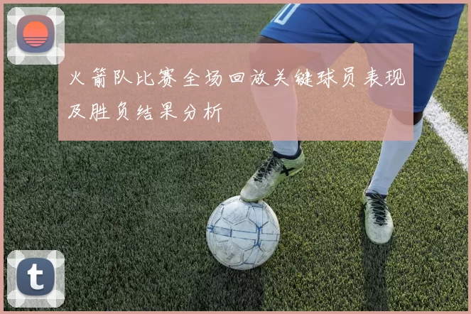 火箭队比赛全场回放关键球员表现及胜负结果分析