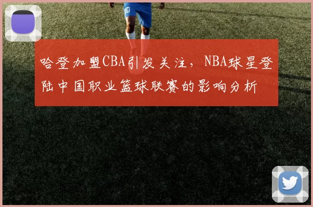 哈登加盟CBA引发关注，NBA球星登陆中国职业篮球联赛的影响分析