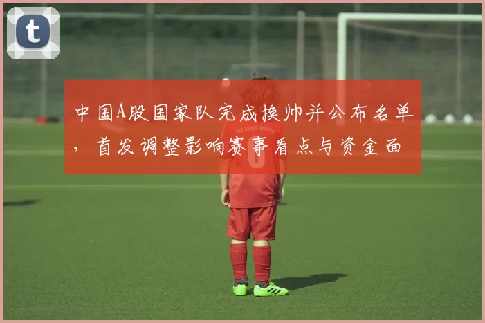 中国A股国家队完成换帅并公布名单，首发调整影响赛事看点与资金面