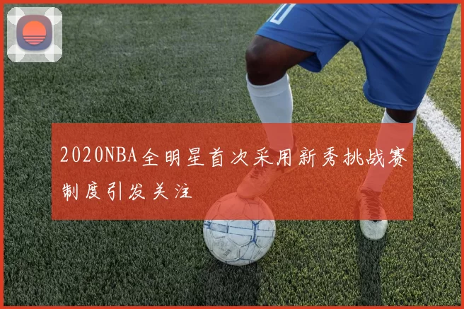 2020NBA全明星首次采用新秀挑战赛制度引发关注