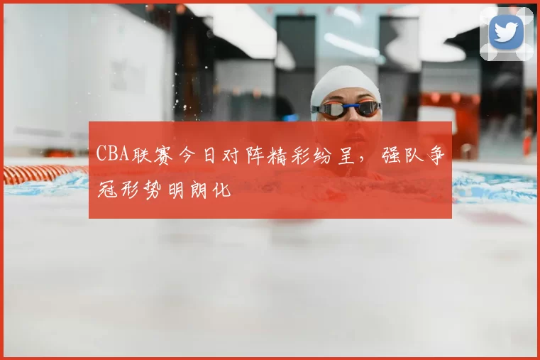 CBA联赛今日对阵精彩纷呈，强队争冠形势明朗化