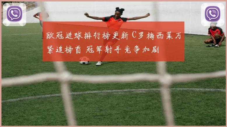 欧冠进球排行榜更新 C罗梅西莱万紧追榜首 冠军射手竞争加剧