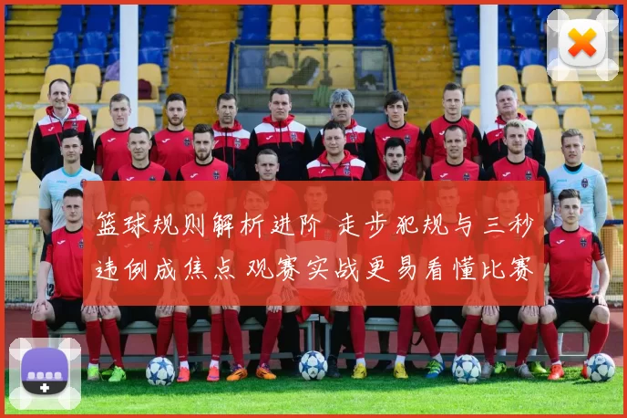 篮球规则解析进阶 走步犯规与三秒违例成焦点 观赛实战更易看懂比赛