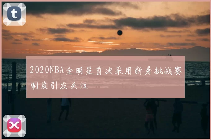 2020NBA全明星首次采用新秀挑战赛制度引发关注