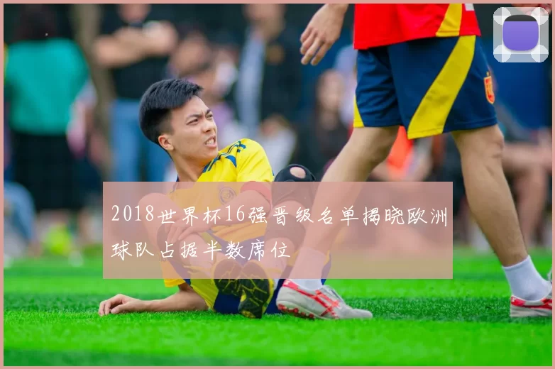 2018世界杯16强晋级名单揭晓欧洲球队占据半数席位