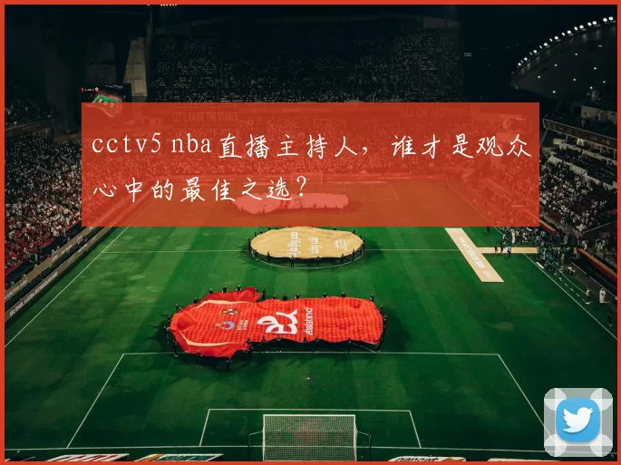 cctv5 nba直播主持人，谁才是观众心中的最佳之选？