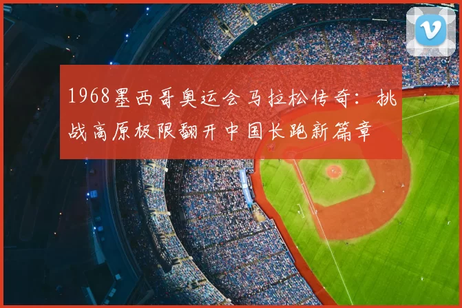 1968墨西哥奥运会马拉松传奇：挑战高原极限翻开中国长跑新篇章
