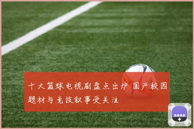 十大篮球电视剧盘点出炉 国产校园题材与竞技叙事受关注