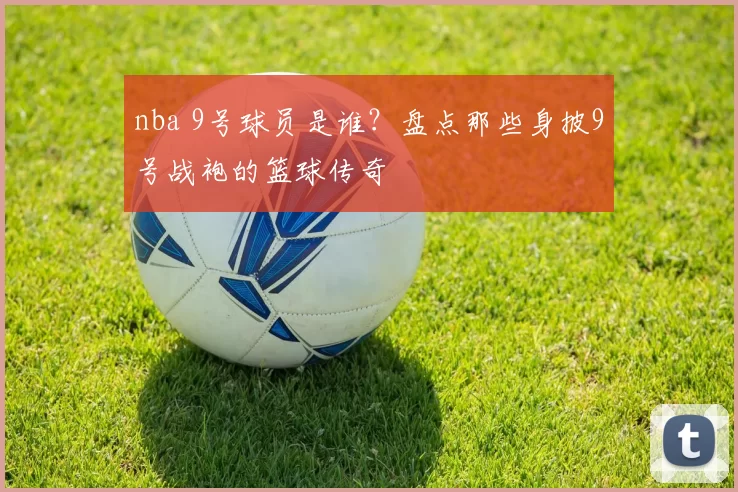 nba 9号球员是谁？盘点那些身披9号战袍的篮球传奇