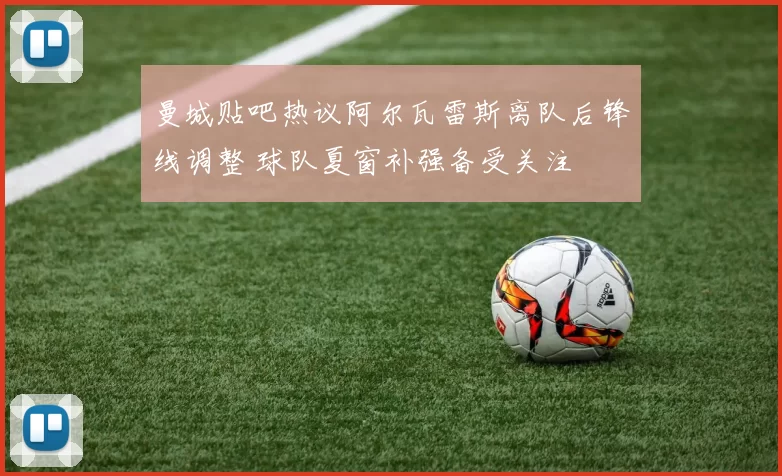 曼城贴吧热议阿尔瓦雷斯离队后锋线调整 球队夏窗补强备受关注