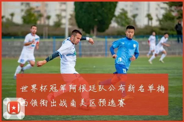 世界杯冠军阿根廷队公布新名单梅西领衔出战南美区预选赛