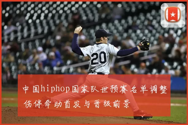 中国hiphop国家队世预赛名单调整 伤停牵动首发与晋级前景