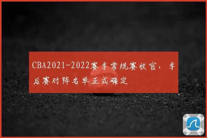 CBA2021-2022赛季常规赛收官，季后赛对阵名单正式确定