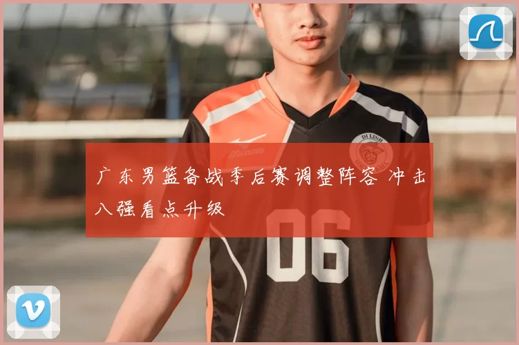 广东男篮备战季后赛调整阵容 冲击八强看点升级