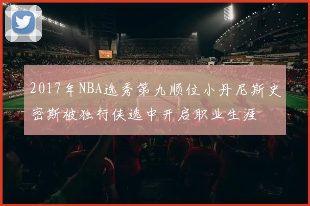 2017年NBA选秀第九顺位小丹尼斯史密斯被独行侠选中开启职业生涯