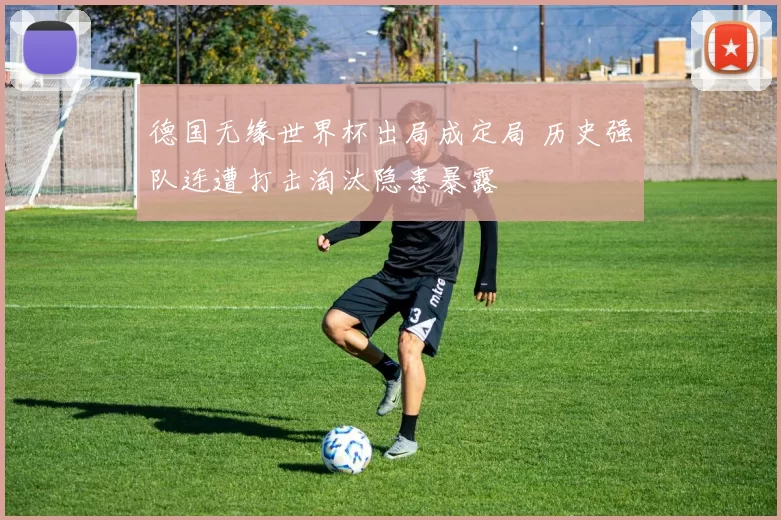 德国无缘世界杯出局成定局 历史强队连遭打击淘汰隐患暴露