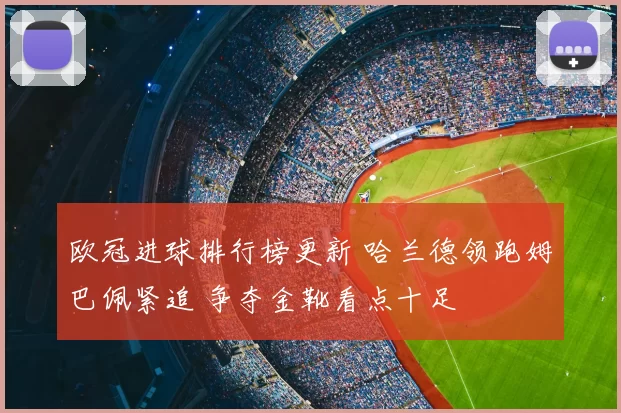 欧冠进球排行榜更新 哈兰德领跑姆巴佩紧追 争夺金靴看点十足