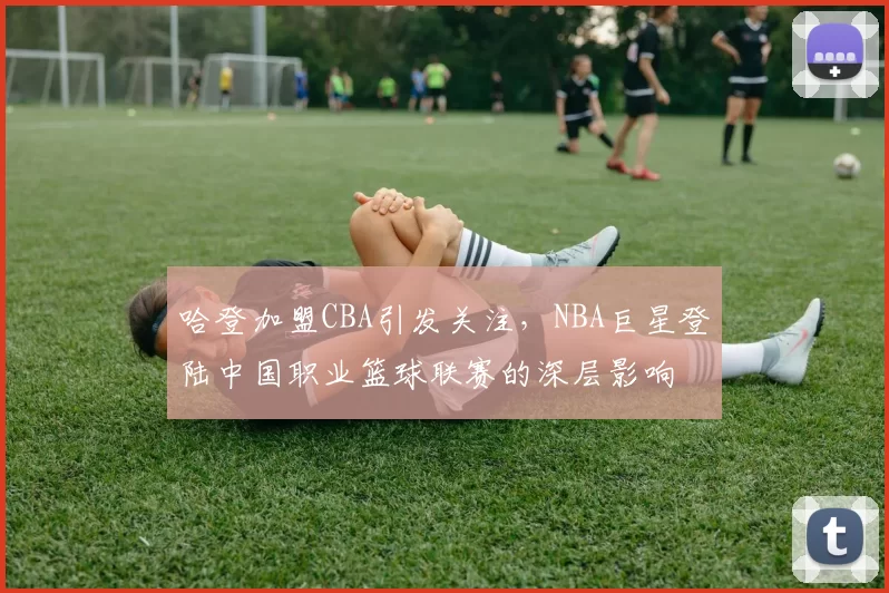 哈登加盟CBA引发关注，NBA巨星登陆中国职业篮球联赛的深层影响