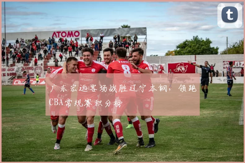 广东宏远客场战胜辽宁本钢，领跑CBA常规赛积分榜