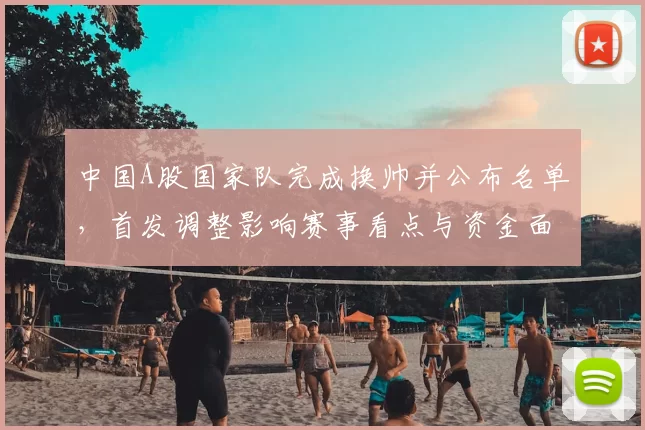 中国A股国家队完成换帅并公布名单，首发调整影响赛事看点与资金面