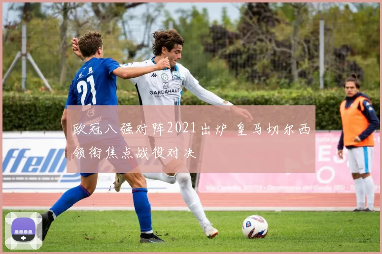 欧冠八强对阵2021出炉 皇马切尔西领衔焦点战役对决