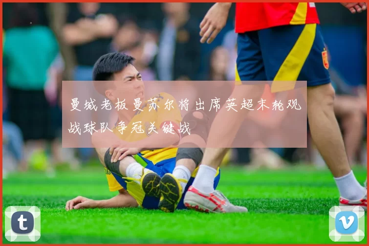 曼城老板曼苏尔将出席英超末轮观战球队争冠关键战