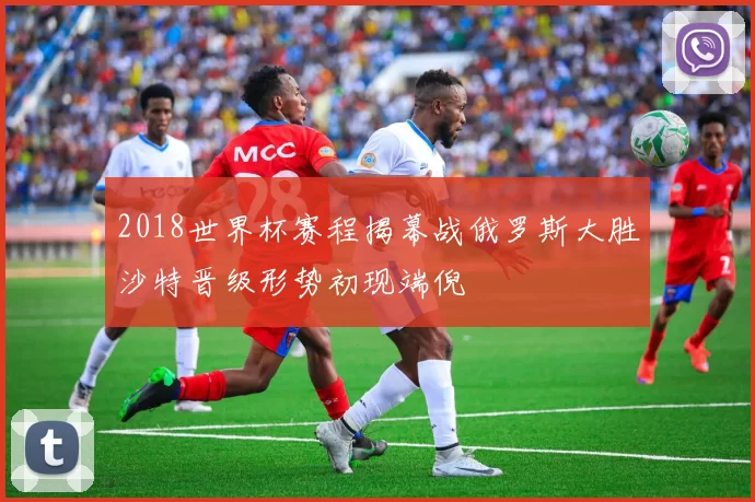 2018世界杯赛程揭幕战俄罗斯大胜沙特晋级形势初现端倪