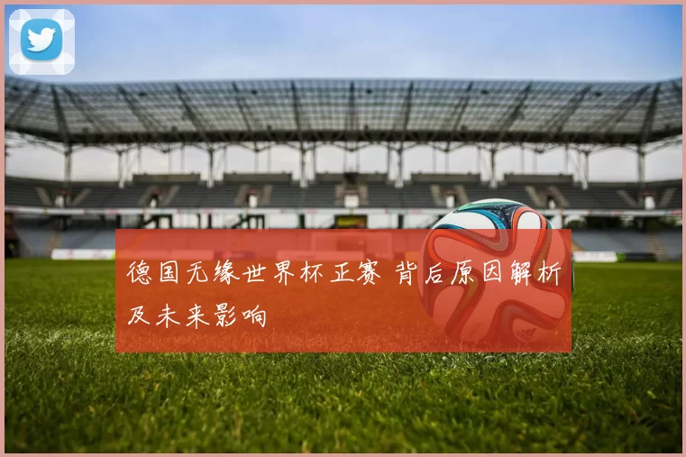 德国无缘世界杯正赛 背后原因解析及未来影响