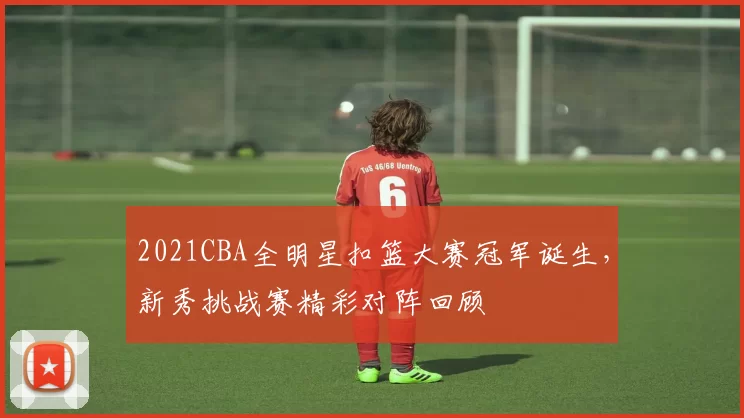 2021CBA全明星扣篮大赛冠军诞生，新秀挑战赛精彩对阵回顾
