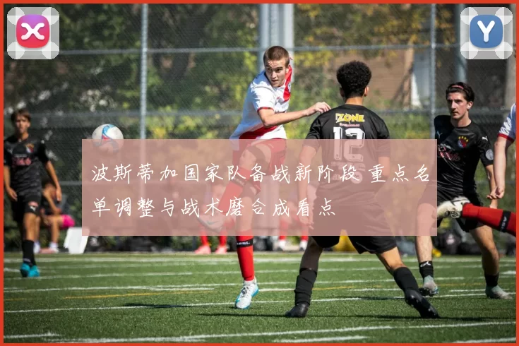 波斯蒂加国家队备战新阶段 重点名单调整与战术磨合成看点