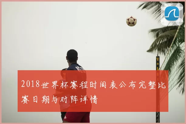 2018世界杯赛程时间表公布完整比赛日期与对阵详情
