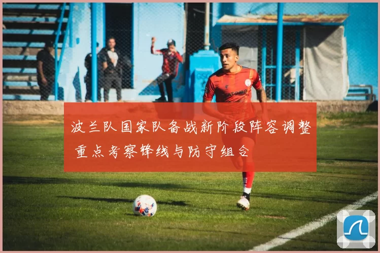 波兰队国家队备战新阶段阵容调整 重点考察锋线与防守组合