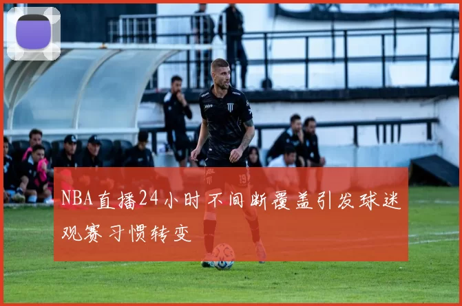 NBA直播24小时不间断覆盖引发球迷观赛习惯转变