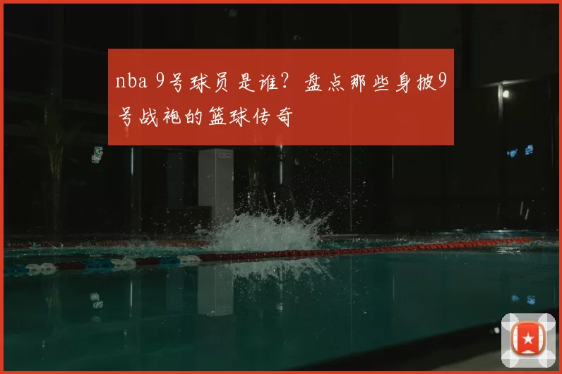 nba 9号球员是谁？盘点那些身披9号战袍的篮球传奇