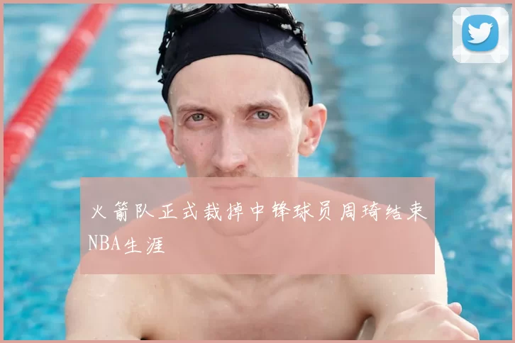 火箭队正式裁掉中锋球员周琦结束NBA生涯