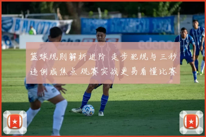 篮球规则解析进阶 走步犯规与三秒违例成焦点 观赛实战更易看懂比赛