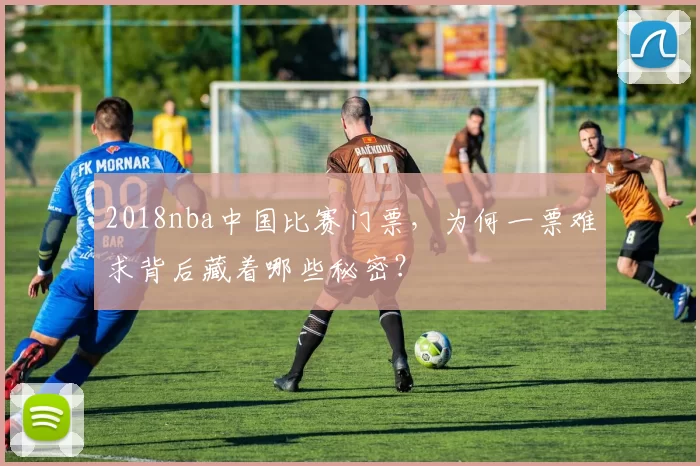 2018nba中国比赛门票，为何一票难求背后藏着哪些秘密？