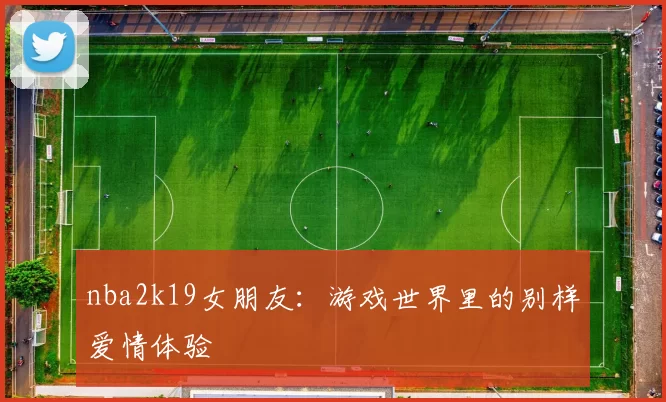 nba2k19女朋友：游戏世界里的别样爱情体验