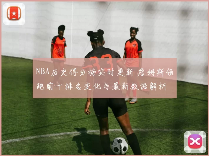 NBA历史得分榜实时更新 詹姆斯领跑前十排名变化与最新数据解析