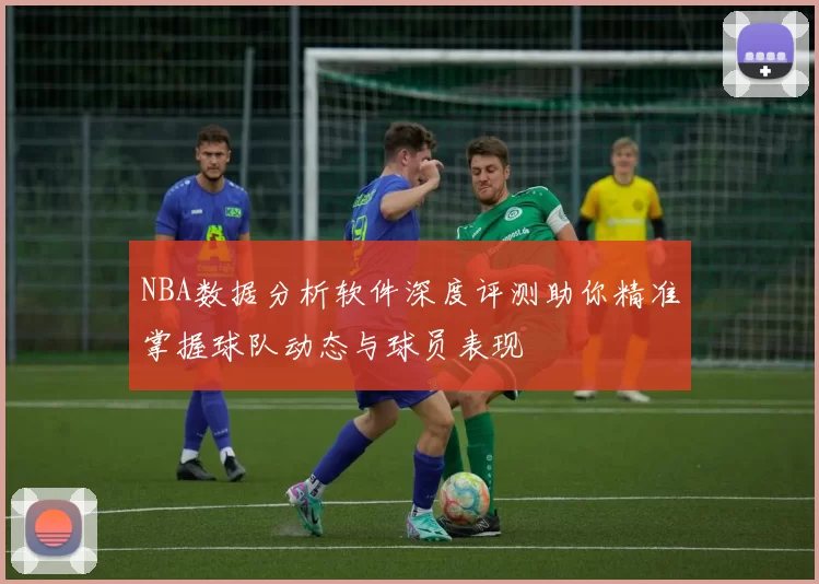 NBA数据分析软件深度评测助你精准掌握球队动态与球员表现