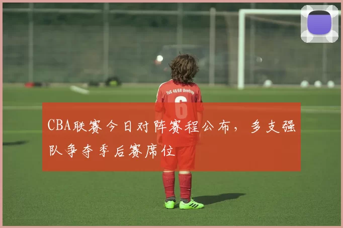 CBA联赛今日对阵赛程公布，多支强队争夺季后赛席位